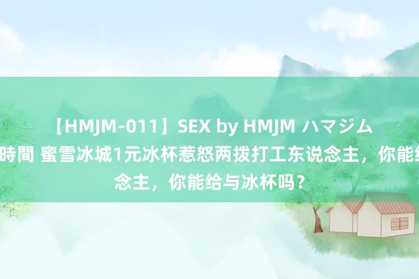 【HMJM-011】SEX by HMJM ハマジムベスト09 6時間 蜜雪冰城1元冰杯惹怒两拨打工东说念主，你能给与冰杯吗？