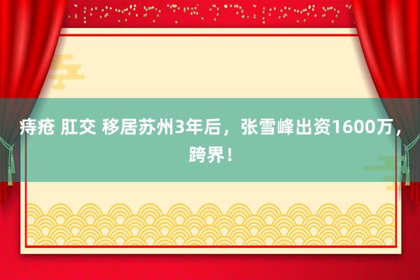 痔疮 肛交 移居苏州3年后，张雪峰出资1600万，跨界！