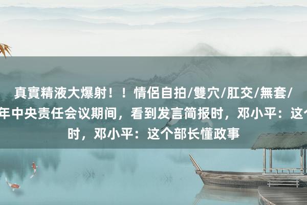 真實精液大爆射！！情侶自拍/雙穴/肛交/無套/大量噴精 78年中央责任会议期间，看到发言简报时，邓小平：这个部长懂政事