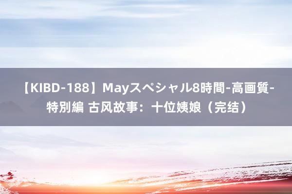 【KIBD-188】Mayスペシャル8時間-高画質-特別編 古风故事：十位姨娘（完结）