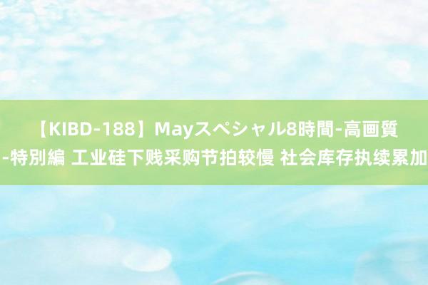 【KIBD-188】Mayスペシャル8時間-高画質-特別編 工业硅下贱采购节拍较慢 社会库存执续累加