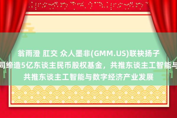 翁雨澄 肛交 众人墨非(GMM.US)联袂扬子文旅、恒运成本共同缔造5亿东谈主民币股权基金，共推东谈主工智能与数字经济产业发展