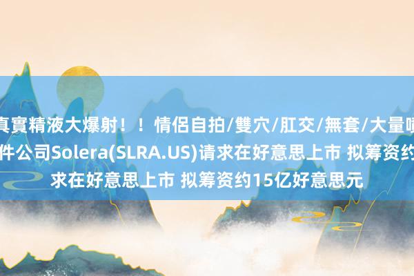 真實精液大爆射！！情侶自拍/雙穴/肛交/無套/大量噴精 汽车营业软件公司Solera(SLRA.US)请求在好意思上市 拟筹资约15亿好意思元