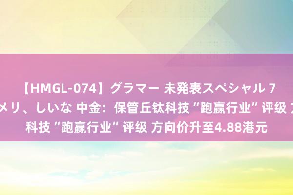 【HMGL-074】グラマー 未発表スペシャル 7 ゆず、MARIA、アメリ、しいな 中金：保管丘钛科技“跑赢行业”评级 方向价升至4.88港元