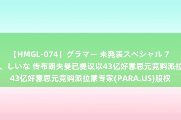 【HMGL-074】グラマー 未発表スペシャル 7 ゆず、MARIA、アメリ、しいな 传布朗夫曼已提议以43亿好意思元竞购派拉蒙专家(PARA.US)股权