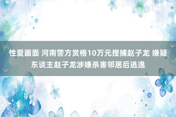 性爱画面 河南警方赏格10万元捏捕赵子龙 嫌疑东谈主赵子龙涉嫌杀害邻居后逃逸