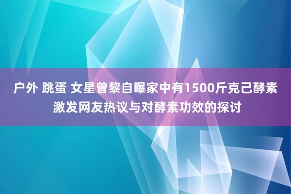 户外 跳蛋 女星曾黎自曝家中有1500斤克己酵素 激发网友热议与对酵素功效的探讨