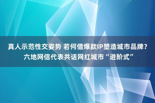 真人示范性交姿势 若何借爆款IP塑造城市品牌？ 六地网信代表共话网红城市“进阶式”