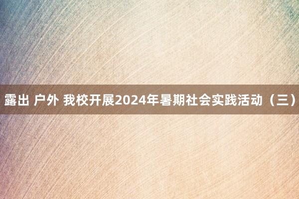 露出 户外 我校开展2024年暑期社会实践活动（三）