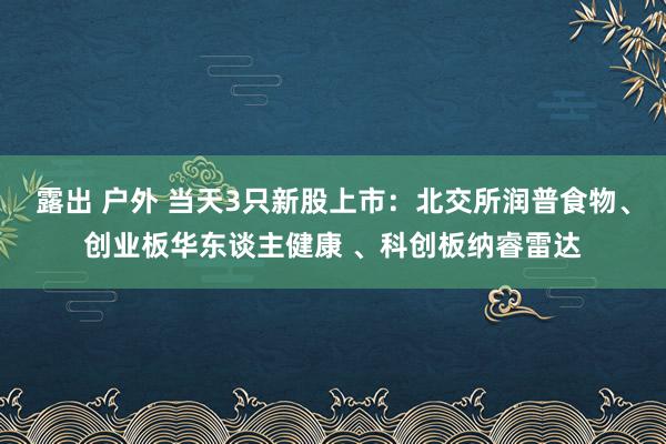 露出 户外 当天3只新股上市：北交所润普食物、创业板华东谈主健康 、科创板纳睿雷达