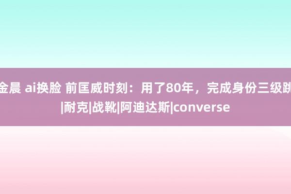 金晨 ai换脸 前匡威时刻：用了80年，完成身份三级跳|耐克|战靴|阿迪达斯|converse