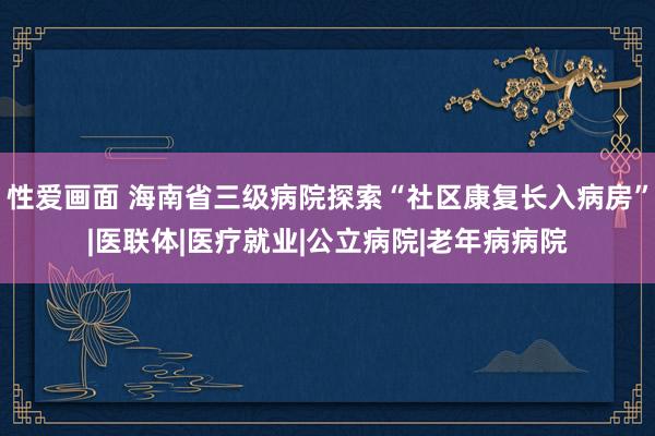 性爱画面 海南省三级病院探索“社区康复长入病房”|医联体|医疗就业|公立病院|老年病病院