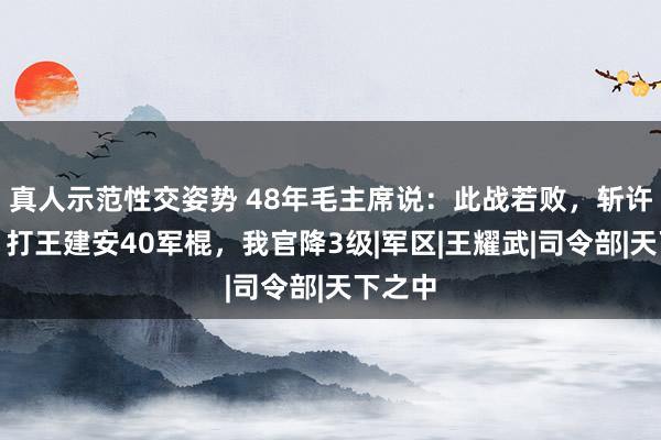 真人示范性交姿势 48年毛主席说：此战若败，斩许世友，打王建安40军棍，我官降3级|军区|王耀武|司令部|天下之中