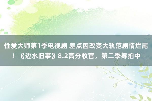 性爱大师第1季电视剧 差点因改变大轨范剧情烂尾！《边水旧事》8.2高分收官，第二季筹拍中