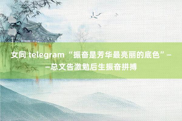 女同 telegram “振奋是芳华最亮丽的底色”——总文告激勉后生振奋拼搏