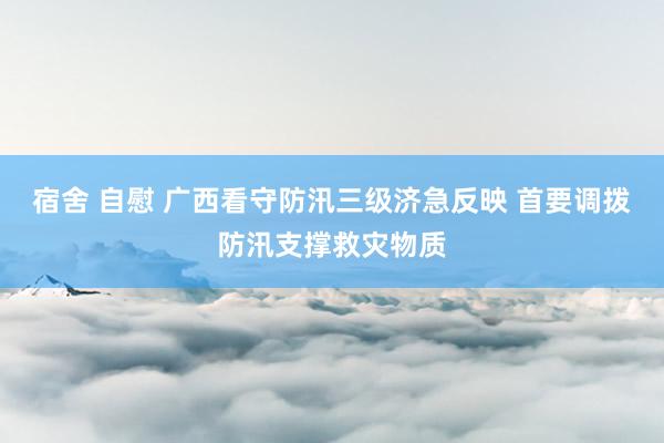 宿舍 自慰 广西看守防汛三级济急反映 首要调拨防汛支撑救灾物质