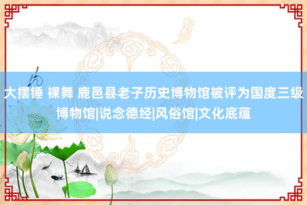 大摆锤 裸舞 鹿邑县老子历史博物馆被评为国度三级博物馆|说念德经|风俗馆|文化底蕴