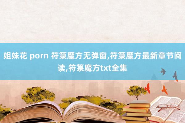 姐妹花 porn 符箓魔方无弹窗，符箓魔方最新章节阅读，符箓魔方txt全集