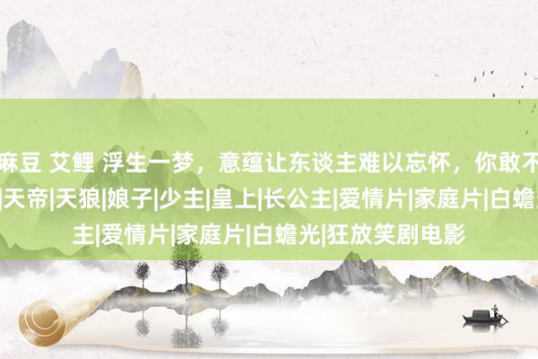 麻豆 艾鲤 浮生一梦，意蕴让东谈主难以忘怀，你敢不敢点开了解一下|天帝|天狼|娘子|少主|皇上|长公主|爱情片|家庭片|白蟾光|狂放笑剧电影