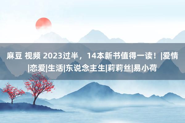 麻豆 视频 2023过半，14本新书值得一读！|爱情|恋爱|生活|东说念主生|莉莉丝|易小荷