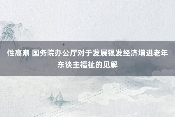 性高潮 国务院办公厅对于发展银发经济增进老年东谈主福祉的见解