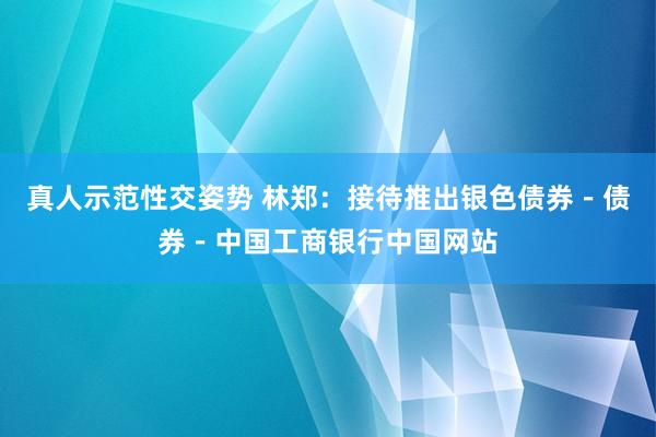 真人示范性交姿势 林郑：接待推出银色债券－债券－中国工商银行中国网站