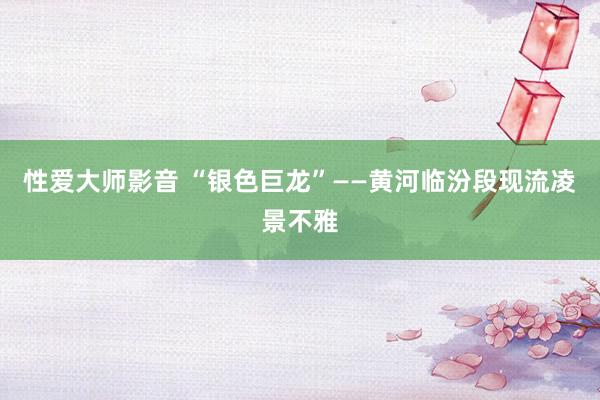 性爱大师影音 “银色巨龙”——黄河临汾段现流凌景不雅