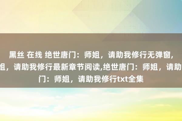 黑丝 在线 绝世唐门：师姐，请助我修行无弹窗，绝世唐门：师姐，请助我修行最新章节阅读，绝世唐门：师姐，请助我修行txt全集