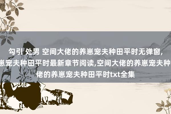 勾引 处男 空间大佬的养崽宠夫种田平时无弹窗，空间大佬的养崽宠夫种田平时最新章节阅读，空间大佬的养崽宠夫种田平时txt全集