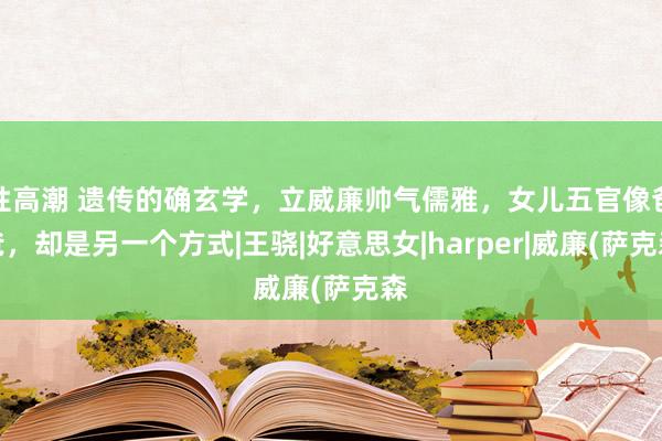 性高潮 遗传的确玄学，立威廉帅气儒雅，女儿五官像爸爸，却是另一个方式|王骁|好意思女|harper|威廉(萨克森