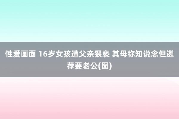 性爱画面 16岁女孩遭父亲猥亵 其母称知说念但遴荐要老公(图)