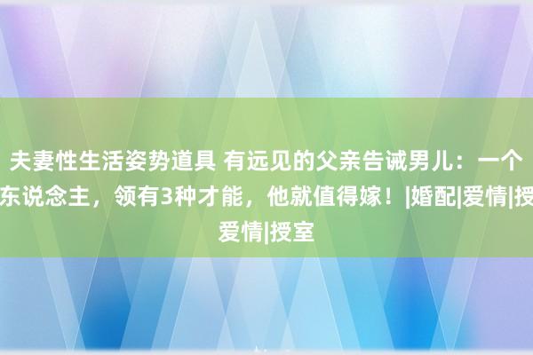 夫妻性生活姿势道具 有远见的父亲告诫男儿：一个男东说念主，领有3种才能，他就值得嫁！|婚配|爱情|授室