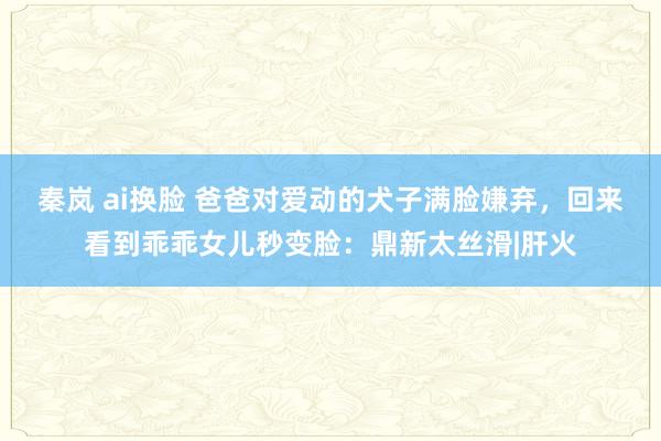 秦岚 ai换脸 爸爸对爱动的犬子满脸嫌弃，回来看到乖乖女儿秒变脸：鼎新太丝滑|肝火