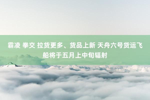 霸凌 拳交 拉货更多、货品上新 天舟六号货运飞船将于五月上中旬辐射