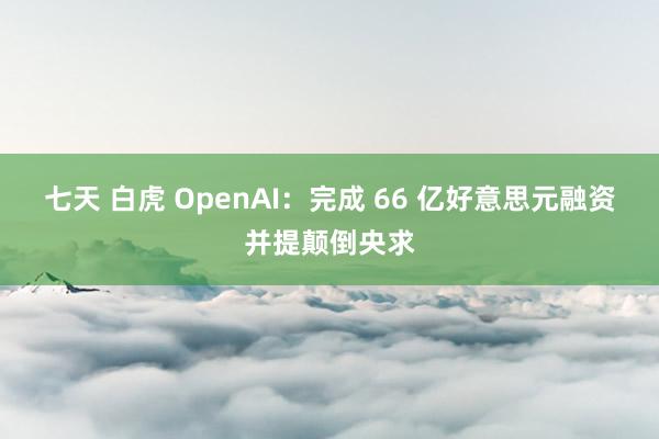 七天 白虎 OpenAI：完成 66 亿好意思元融资并提颠倒央求