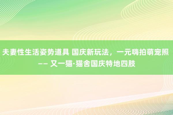 夫妻性生活姿势道具 国庆新玩法，一元嗨拍萌宠照 —— 又一猫·猫舍国庆特地四肢