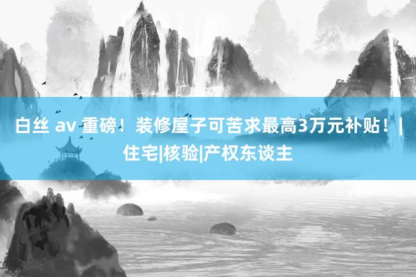 白丝 av 重磅！装修屋子可苦求最高3万元补贴！|住宅|核验|产权东谈主