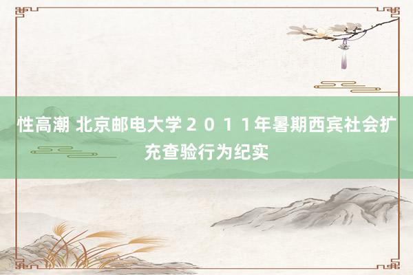 性高潮 北京邮电大学２０１１年暑期西宾社会扩充查验行为纪实