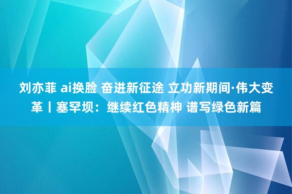 刘亦菲 ai换脸 奋进新征途 立功新期间·伟大变革丨塞罕坝：继续红色精神 谱写绿色新篇