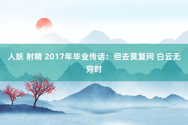 人妖 射精 2017年毕业传话：但去莫复问 白云无穷时