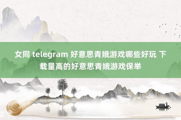 女同 telegram 好意思青娥游戏哪些好玩 下载量高的好意思青娥游戏保举