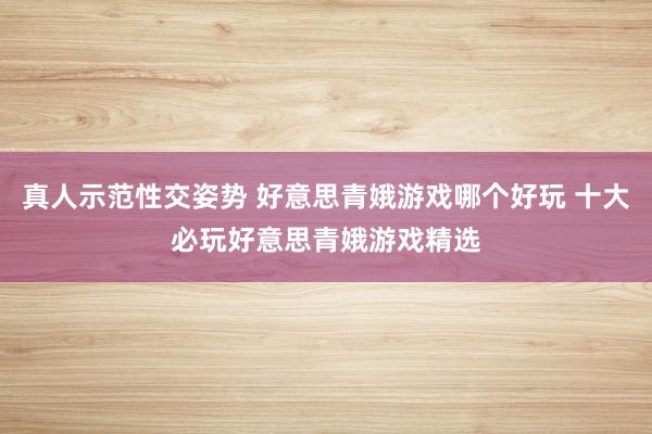 真人示范性交姿势 好意思青娥游戏哪个好玩 十大必玩好意思青娥游戏精选