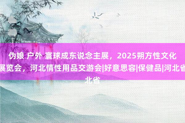 伪娘 户外 寰球成东说念主展，2025朔方性文化展览会，河北情性用品交游会|好意思容|保健品|河北省